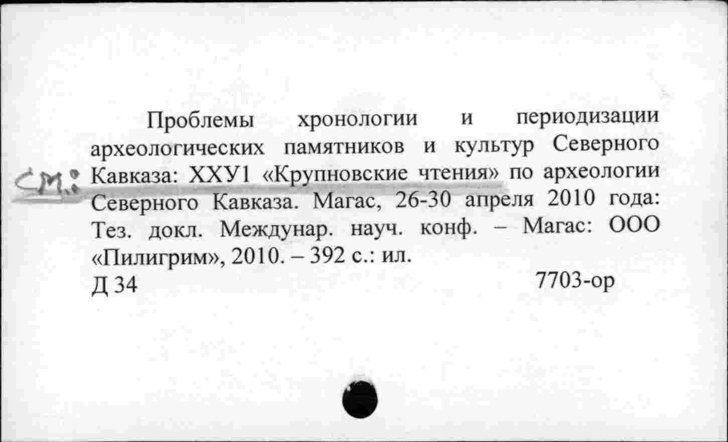 ﻿Проблемы хронологии и периодизации археологических памятников и культур Северного Кавказа: ХХУ1 «Крупновские чтения» по археологии Северного Кавказа. Магас, 26-30 апреля 2010 года: Тез. докл. Междунар. науч. конф. - Магас: ООО «Пилигрим», 2010. - 392 с.: ил.
Д 34	7703-ор